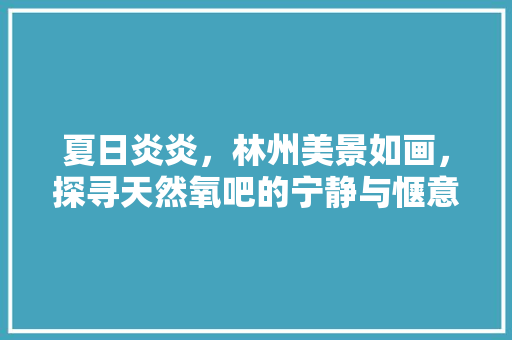 夏日炎炎，林州美景如画，探寻天然氧吧的宁静与惬意