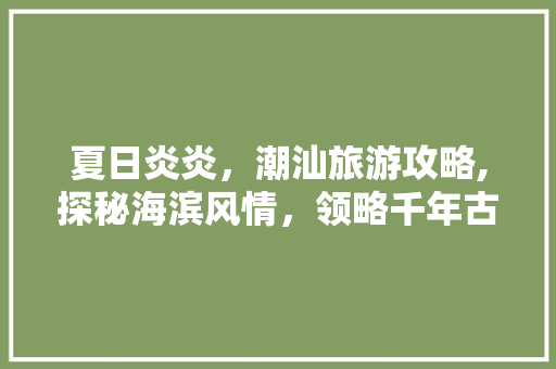 夏日炎炎，潮汕旅游攻略,探秘海滨风情，领略千年古城魅力