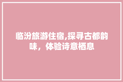 临汾旅游住宿,探寻古都韵味，体验诗意栖息  第1张