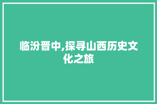 临汾晋中,探寻山西历史文化之旅