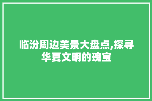 临汾周边美景大盘点,探寻华夏文明的瑰宝