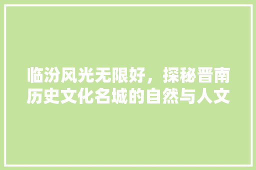 临汾风光无限好，探秘晋南历史文化名城的自然与人文景观