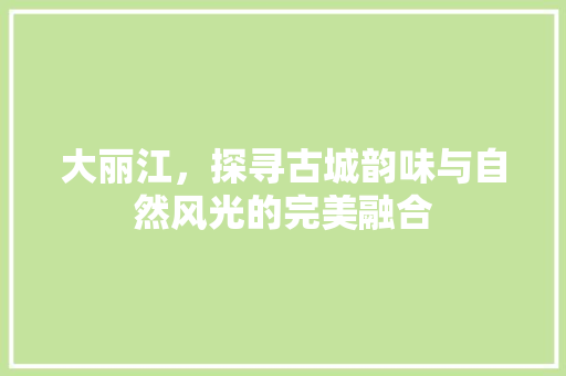 大丽江，探寻古城韵味与自然风光的完美融合