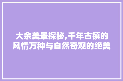 大余美景探秘,千年古镇的风情万种与自然奇观的绝美画卷