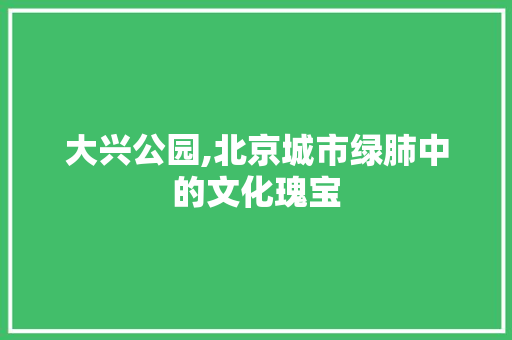 大兴公园,北京城市绿肺中的文化瑰宝