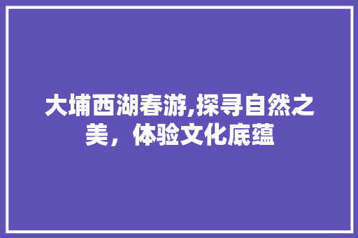 大埔西湖春游,探寻自然之美，体验文化底蕴