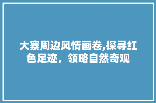 大寨周边风情画卷,探寻红色足迹，领略自然奇观