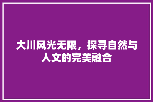 大川风光无限，探寻自然与人文的完美融合