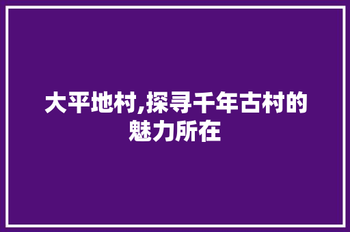 大平地村,探寻千年古村的魅力所在