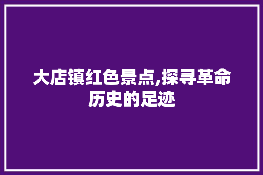 大店镇红色景点,探寻革命历史的足迹