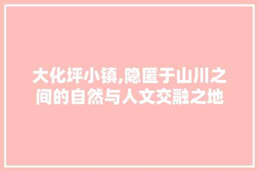 大化坪小镇,隐匿于山川之间的自然与人文交融之地