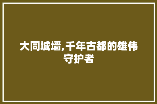 大同城墙,千年古都的雄伟守护者