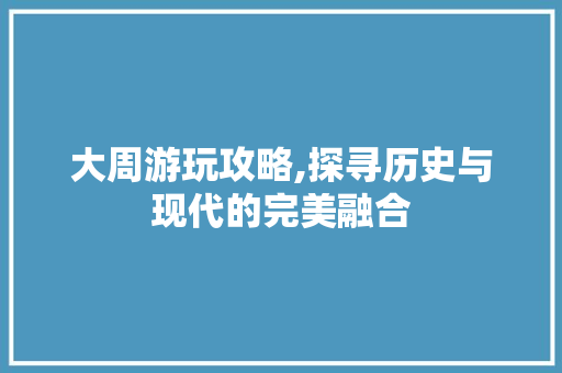 大周游玩攻略,探寻历史与现代的完美融合