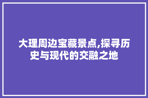 大理周边宝藏景点,探寻历史与现代的交融之地