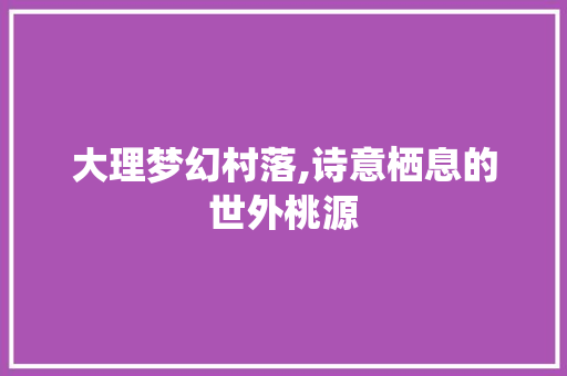 大理梦幻村落,诗意栖息的世外桃源