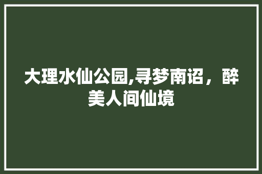 大理水仙公园,寻梦南诏，醉美人间仙境