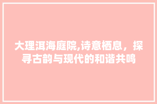 大理洱海庭院,诗意栖息，探寻古韵与现代的和谐共鸣