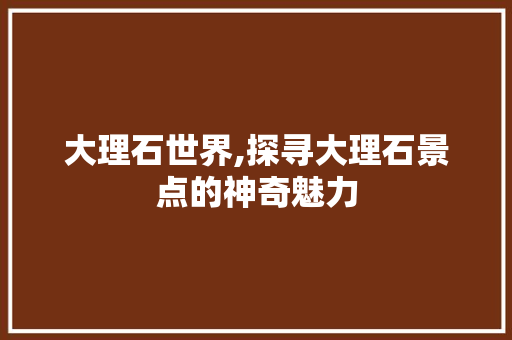 大理石世界,探寻大理石景点的神奇魅力