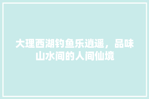 大理西湖钓鱼乐逍遥，品味山水间的人间仙境