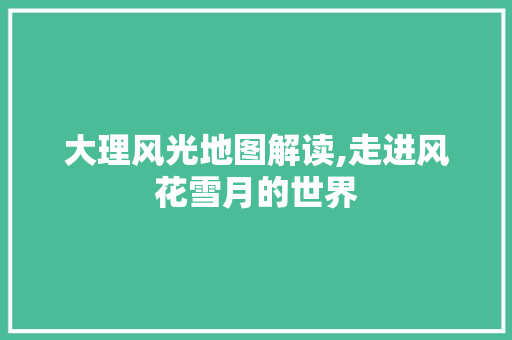 大理风光地图解读,走进风花雪月的世界