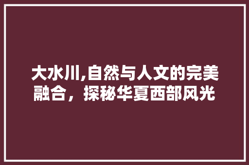 大水川,自然与人文的完美融合，探秘华夏西部风光