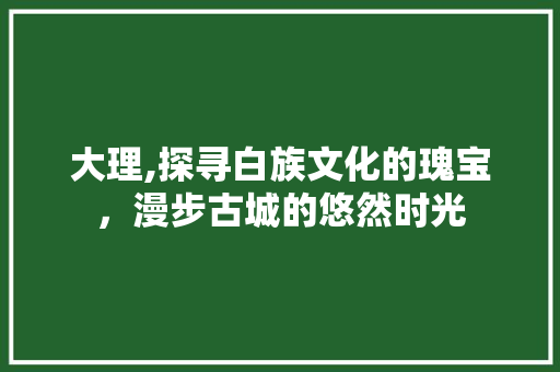 大理,探寻白族文化的瑰宝，漫步古城的悠然时光