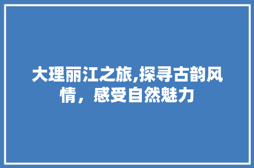 大理丽江之旅,探寻古韵风情，感受自然魅力