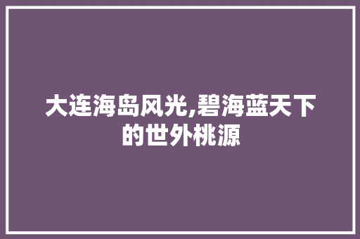 大连海岛风光,碧海蓝天下的世外桃源