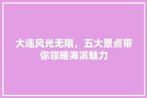 大连风光无限，五大景点带你领略海滨魅力