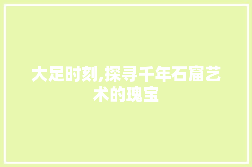 大足时刻,探寻千年石窟艺术的瑰宝