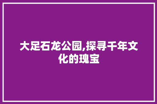 大足石龙公园,探寻千年文化的瑰宝