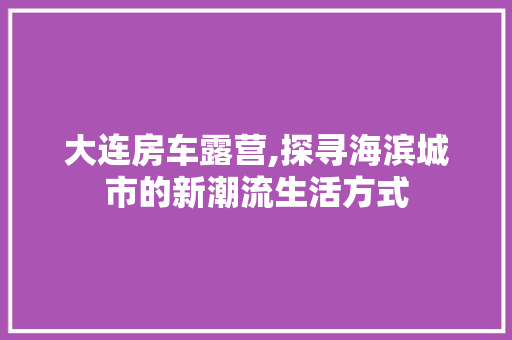 大连房车露营,探寻海滨城市的新潮流生活方式