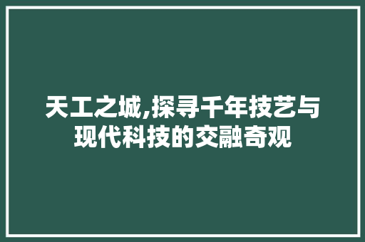 天工之城,探寻千年技艺与现代科技的交融奇观