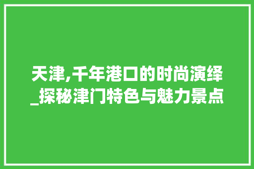 天津,千年港口的时尚演绎_探秘津门特色与魅力景点