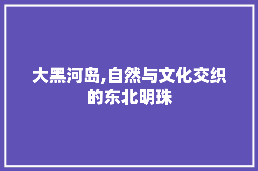 大黑河岛,自然与文化交织的东北明珠