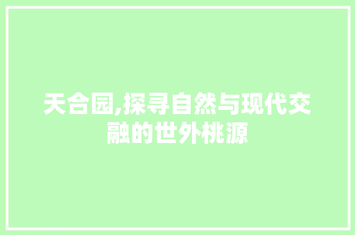 天合园,探寻自然与现代交融的世外桃源