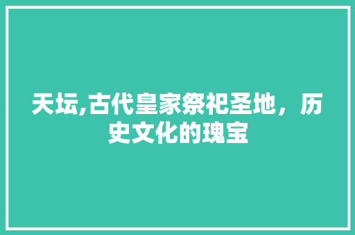 天坛,古代皇家祭祀圣地，历史文化的瑰宝