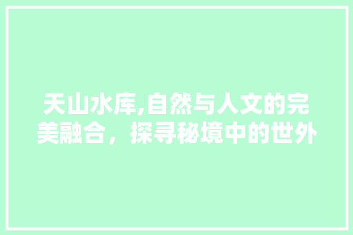 天山水库,自然与人文的完美融合，探寻秘境中的世外桃源