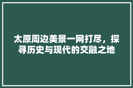 太原周边美景一网打尽，探寻历史与现代的交融之地