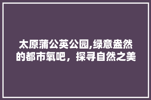 太原蒲公英公园,绿意盎然的都市氧吧，探寻自然之美