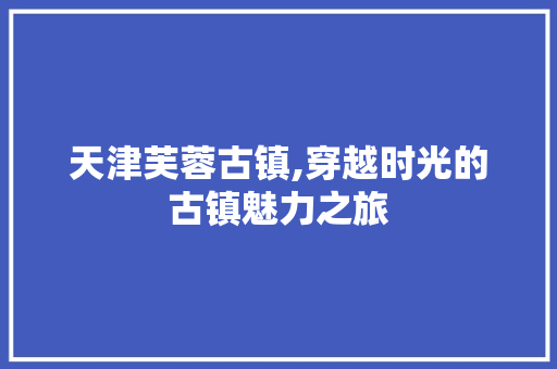 天津芙蓉古镇,穿越时光的古镇魅力之旅