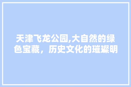 天津飞龙公园,大自然的绿色宝藏，历史文化的璀璨明珠