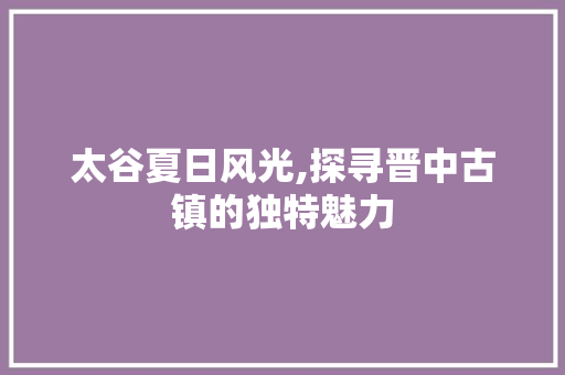 太谷夏日风光,探寻晋中古镇的独特魅力