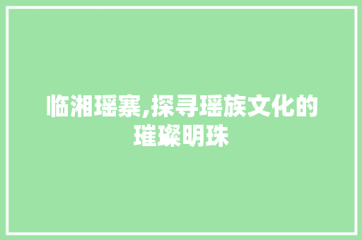 临湘瑶寨,探寻瑶族文化的璀璨明珠