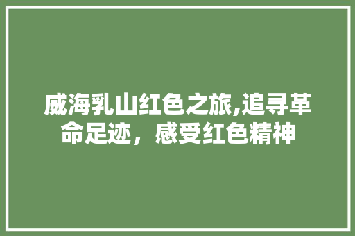 威海乳山红色之旅,追寻革命足迹，感受红色精神