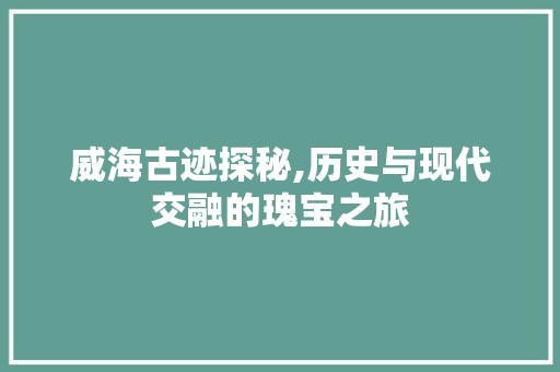 威海古迹探秘,历史与现代交融的瑰宝之旅