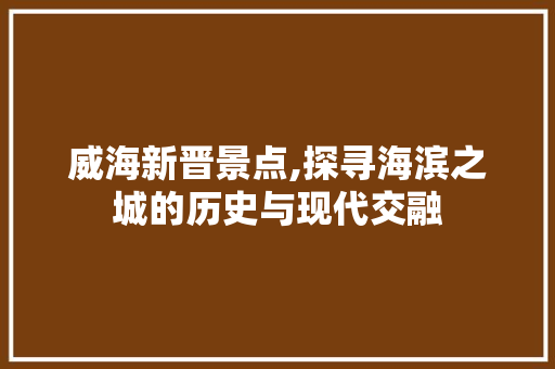 威海新晋景点,探寻海滨之城的历史与现代交融