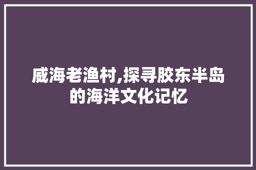 威海老渔村,探寻胶东半岛的海洋文化记忆