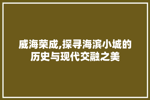 威海荣成,探寻海滨小城的历史与现代交融之美