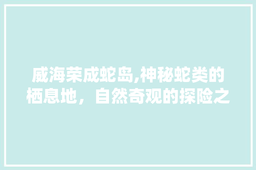 威海荣成蛇岛,神秘蛇类的栖息地，自然奇观的探险之旅